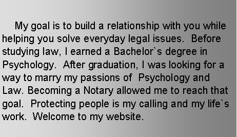 Text Box: 	     My goal is to build a relationship with you while helping you solve everyday legal issues.  Before studying law, I earned a Bachelor`s degree in Psychology.  After graduation, I was looking for a way to marry my passions of  Psychology and Law. Becoming a Notary allowed me to reach that goal.  Protecting people is my calling and my life`s work.  Welcome to my website.